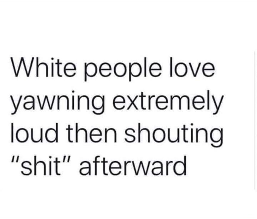 White people love yawning extremely loud then shouting shit afterward