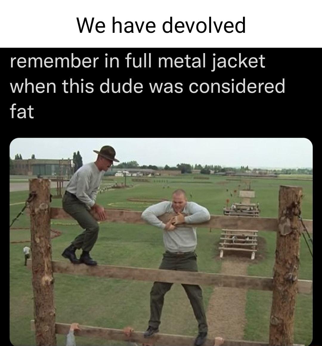 We have devolved remember in full metal jacket when this dude was considered fat