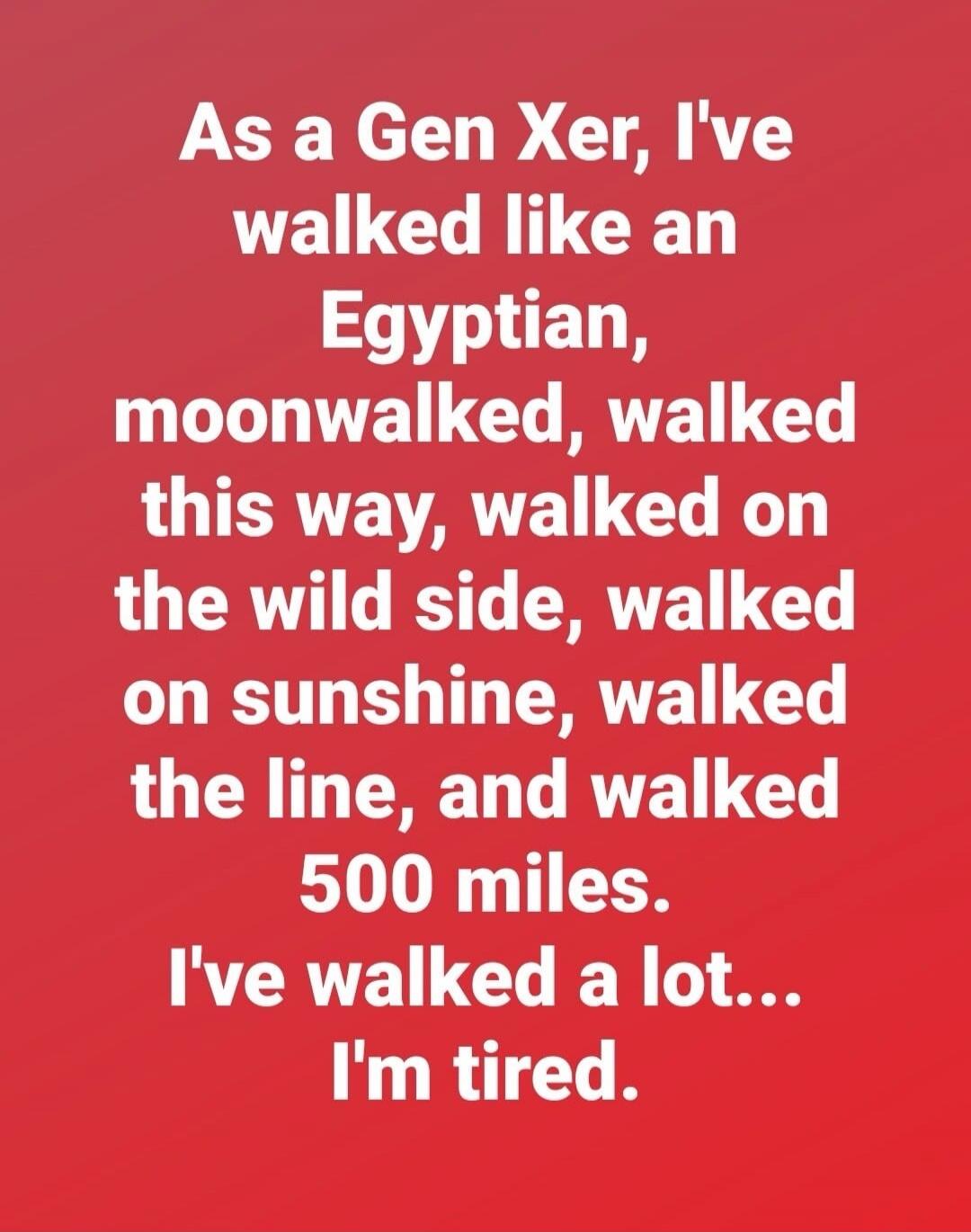 As a Gen Xer, I've walked like an Egyptian, moonwalked, walked this way, walked on the wild side, walked on sunshine, walked the line, and walked 500 miles. I've walked a lot... I'm tired.