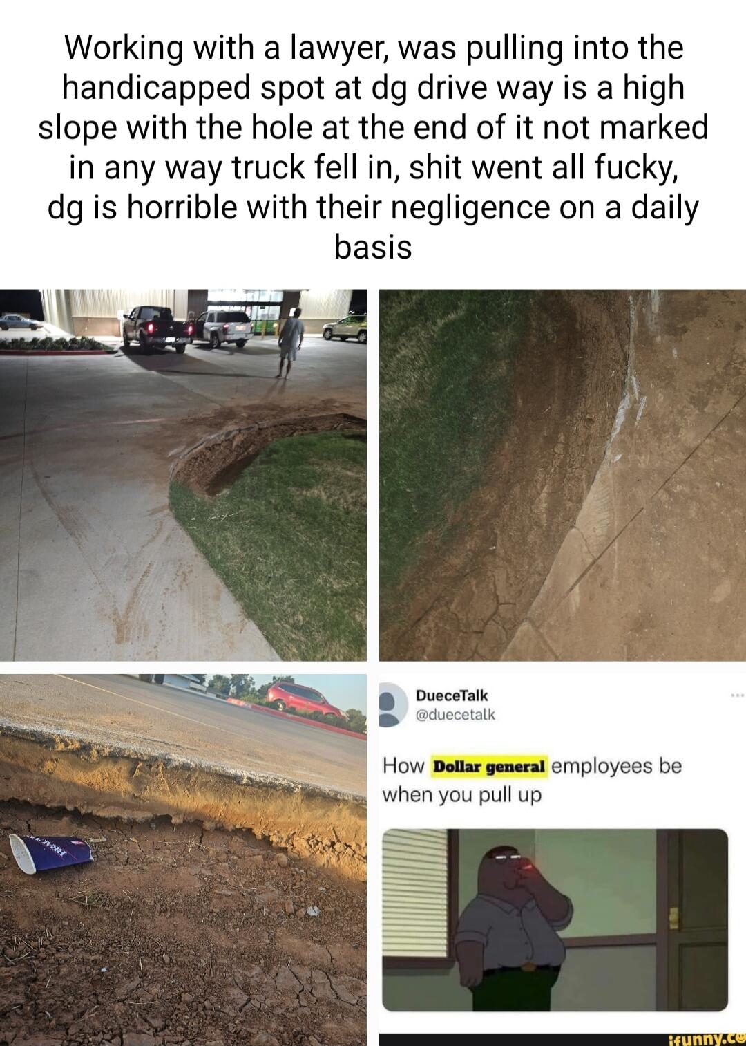 Working with a lawyer was pulling into the handicapped spot at dg drive way is a high slope with the hole at the end of it not marked in any way truck fell in shit went all fucky dg is horrible with their negligence on a daily basis