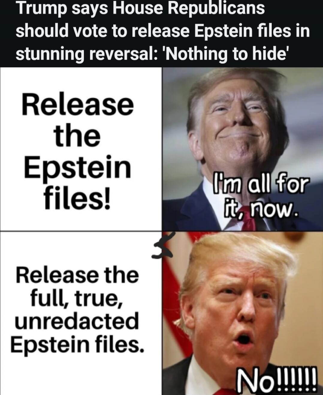 Trump says House Republicans should vote to release Epstein files in stunning reversal: 'Nothing to hide' Release the Epstein files! I'm all for it, now. Release the full, true, unredacted Epstein files. No!!!!!!