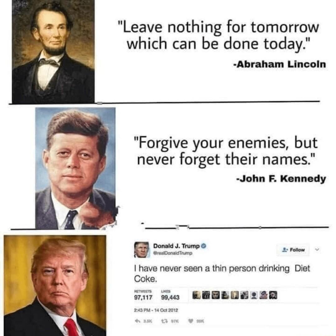 Leave nothing for tomorrow which can be done today Abraham Lincoln Forgive your enemies but never forget their names John F Kennedy Donaid Tmp e P have never seen a thin person drinking Diet Coke T EIO PR