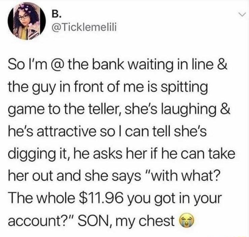 B Ticklemelili So Im the bank waiting in line the guy in front of me is spitting game to the teller shes laughing hes attractive so can tell shes digging it he asks her if he can take her out and she says with what The whole 1196 you got in your account SON my chest