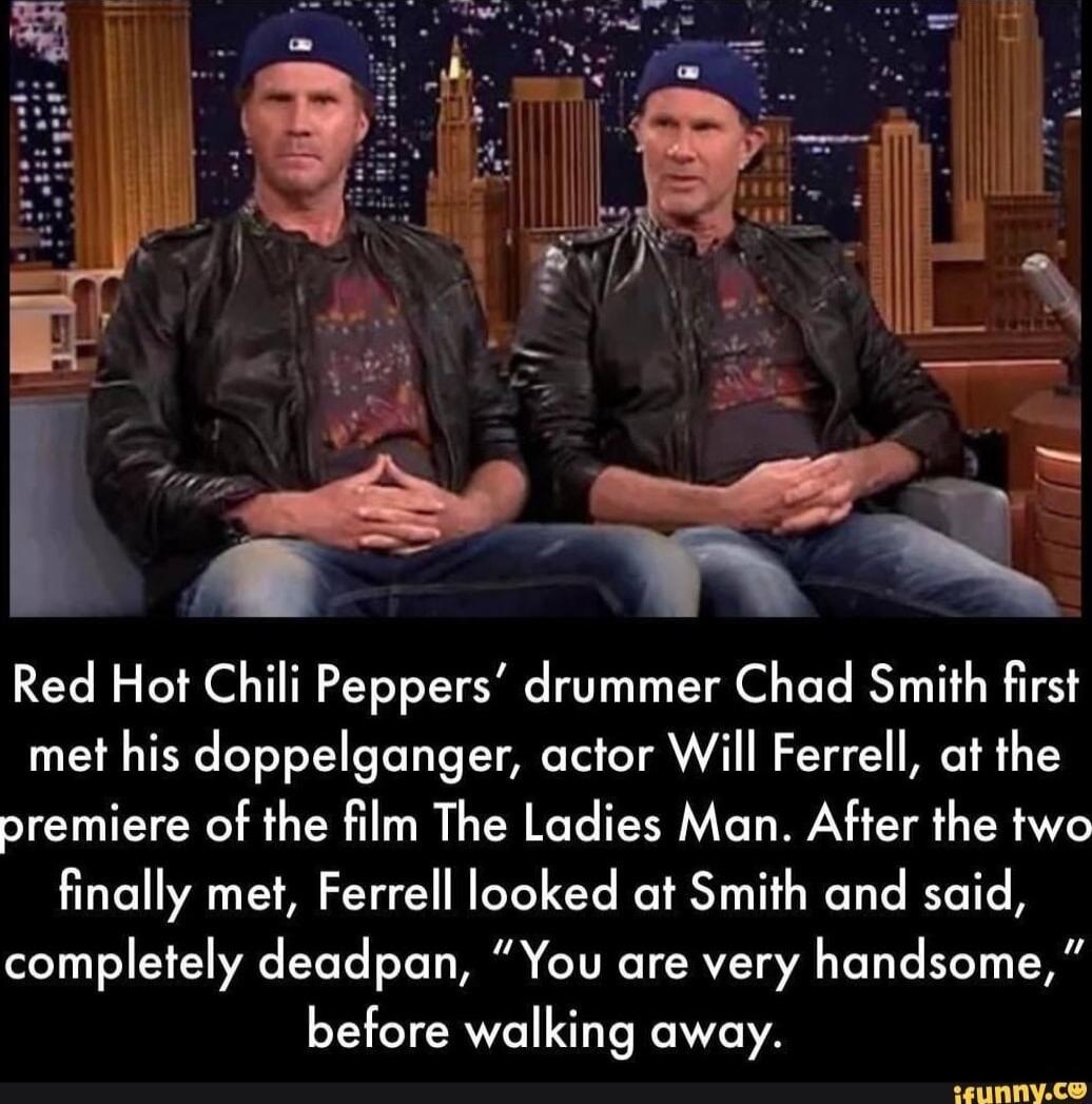 Red Hot Chili Peppers drummer Chad Smith first met his doppelganger actor Will Ferrell at the premiere of the film The Ladies Man After the two finally met Ferrell looked at Smith and said completely deadpan You are very handsome before walking away