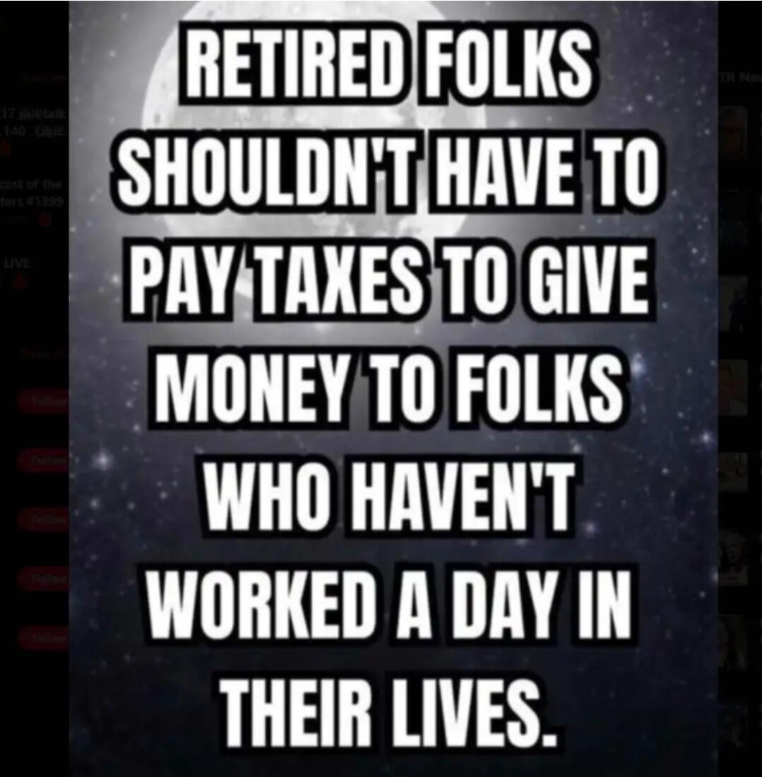 RETIRED FOLKS SHOULDN'T HAVE TO PAY TAXES TO GIVE MONEY TO FOLKS WHO HAVEN'T WORKED A DAY IN THEIR LIVES.