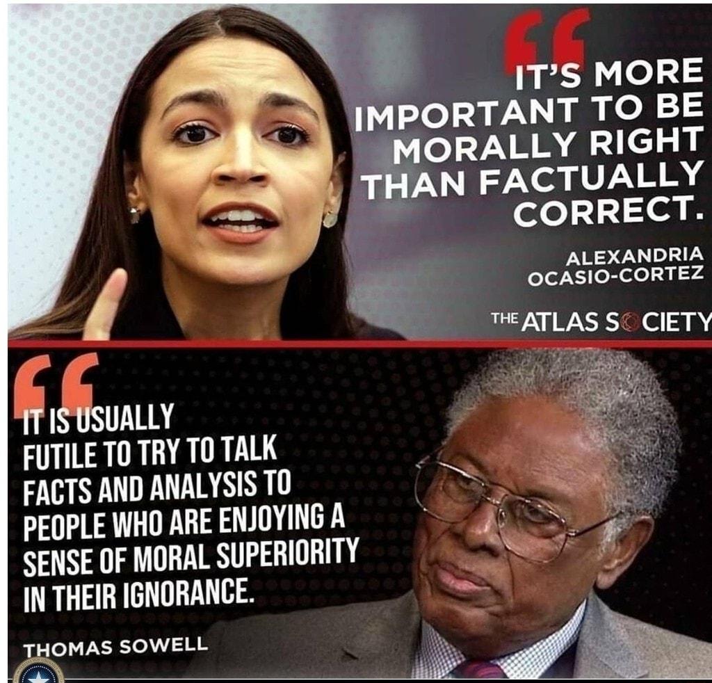 ITS MORE PORTANT TO BE ORALLY RIGHT T N FACTUALLY ool 1214 B ALEXANDRIA OCASIO CORTEZ THEATLAS S CIETY T 1T ISUSUALLY FUTILE TO TRY TOTALK FACTS AND ANALYSIS TO PEOPLE WHO ARE ENJOYING A PRS SENSE OF MORAL SUPERIORITY S IN THEIR IGNORANCE 4 r