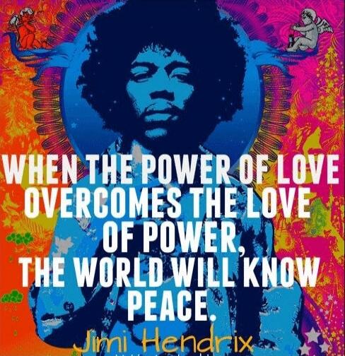 WHEN THE POWER OF LOVE OVERCOMES THE LOVE OF POWER, THE WORLD WILL KNOW PEACE. - Jimi Hendrix
