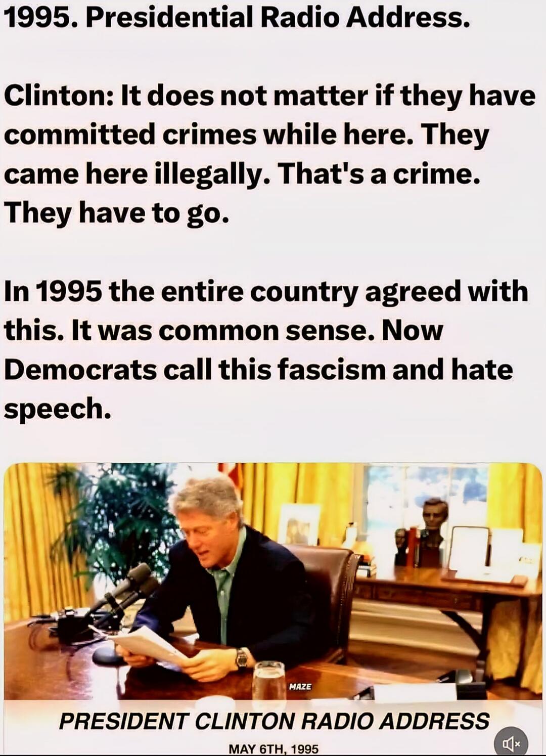 1995. Presidential Radio Address. Clinton: It does not matter if they have committed crimes while here. They came here illegally. That's a crime. They have to go. In 1995 the entire country agreed with this. It was common sense. Now Democrats call this fascism and hate speech. PRESIDENT CLINTON RADIO ADDRESS MAY 6TH, 1995