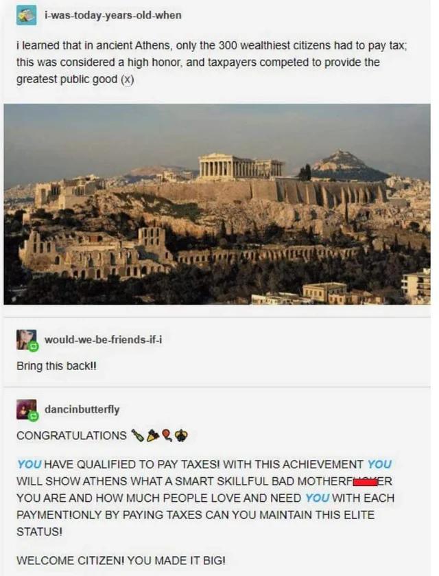 iwas todayyears oid when 1leamed thatin ancient Atnens only the 300 wealthes citizens had to pay tax his was considered a high honor and axpayers competed fo provide the greatest publc good x B voukte o st 1 Bring this backi o CONGRATULATIONS 5 burery YOU HAVE QUALIFIED TO PAY TAXES WITH THIS ACHIEVEMENT YOU WILL SHOW ATHENS WHAT A SMART SKILLFUL BAD MOTHERFMBNER YOU ARE AND HOW MUCH PEOPLE LOVE A