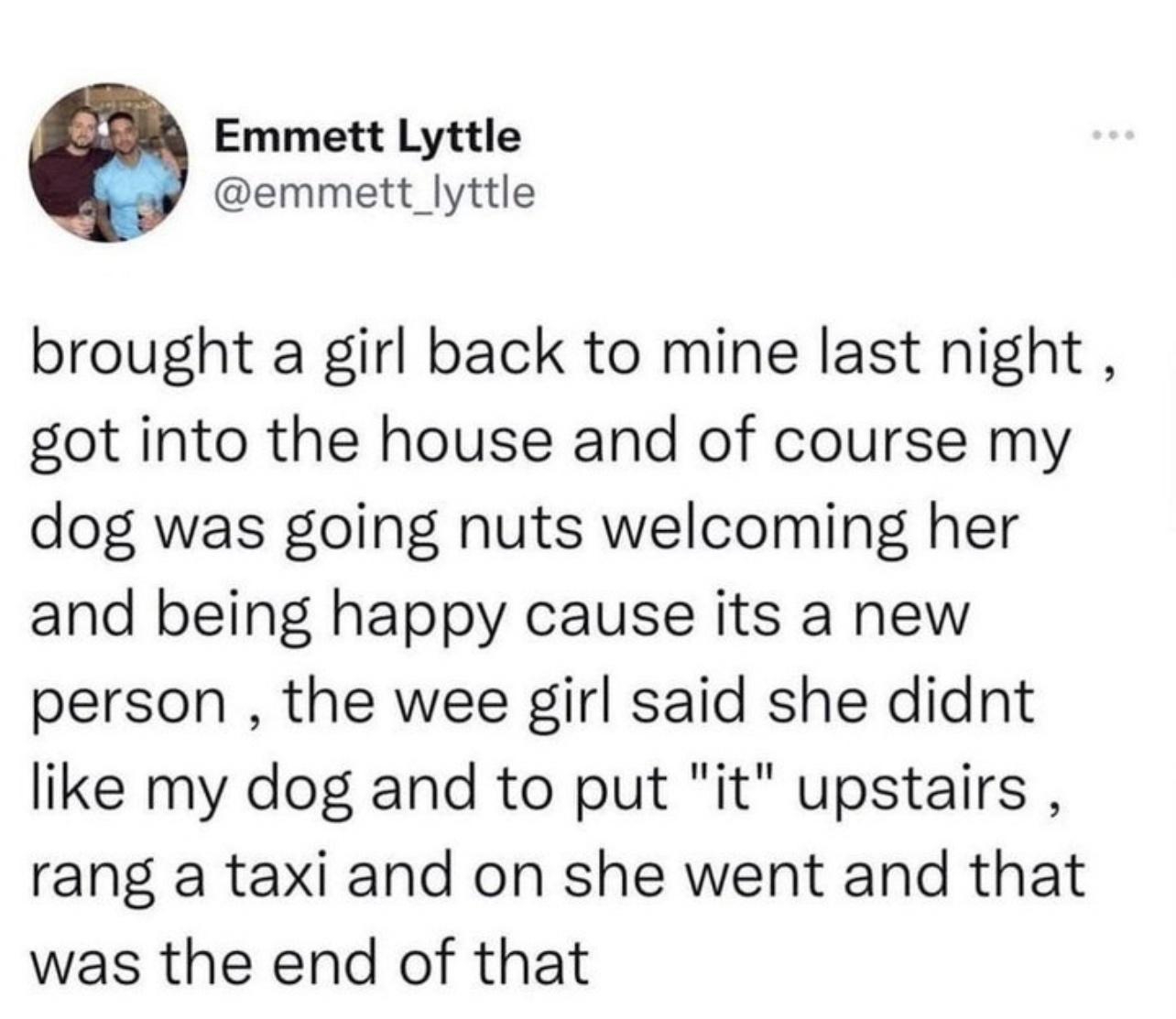 Emmett Lyttle emmett_lyttle brought a girl back to mine last night got into the house and of course my dog was going nuts welcoming her and being happy cause its a new person the wee girl said she didnt like my dog and to put it upstairs rang a taxi and on she went and that was the end of that