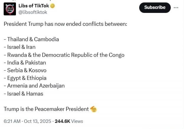 Libs of TikTok @libsoftiktok

President Trump has now ended conflicts between:

- Thailand & Cambodia
- Israel & Iran
- Rwanda & the Democratic Republic of the Congo
- India & Pakistan
- Serbia & Kosovo
- Egypt & Ethiopia
- Armenia and Azerbaijan
- Israel & Hamas

Trump is the Peacemaker President 😗

6:21 AM - Oct 13, 2025 · 244.6K Views