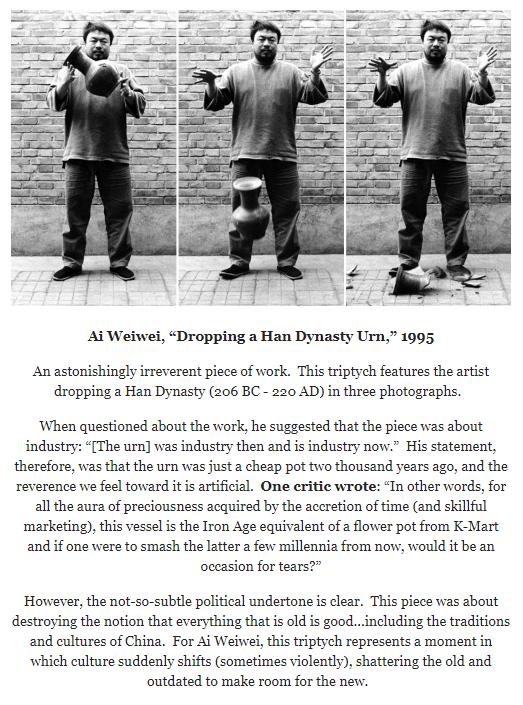 Ai Weiwei Dropping a Han Dynasty Urn 1995 Anastonishingly irreverent piece of work This triptych features the artist dropping a Han Dynasty 206 BC 220 AD in three photographs When questioned about the work he suggested that the piece was about industry The urn was industry then and is industry now His statement therefore was that the urn was just a cheap pot two thousand years ago and the reverenc
