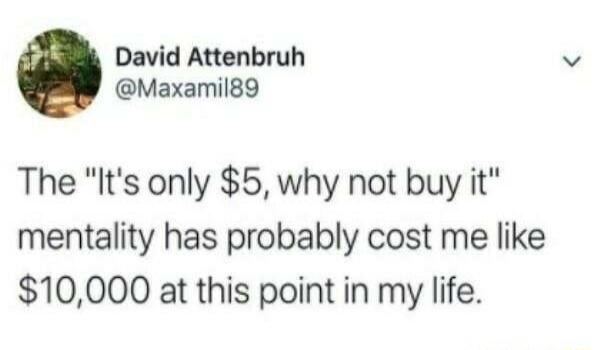 David Attenbruh Maxamilg9 The Its only 5 why not buy it mentality has probably cost me like 10000 at this point in my life