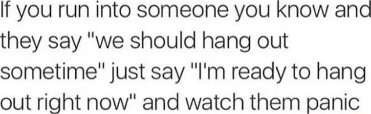 If you run into someone you Know and they say we should hang out sometime just say Im ready to hang out right now and watch them panic