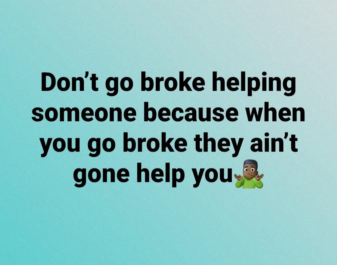 Don't go broke helping someone because when you go broke they ain't gone help you