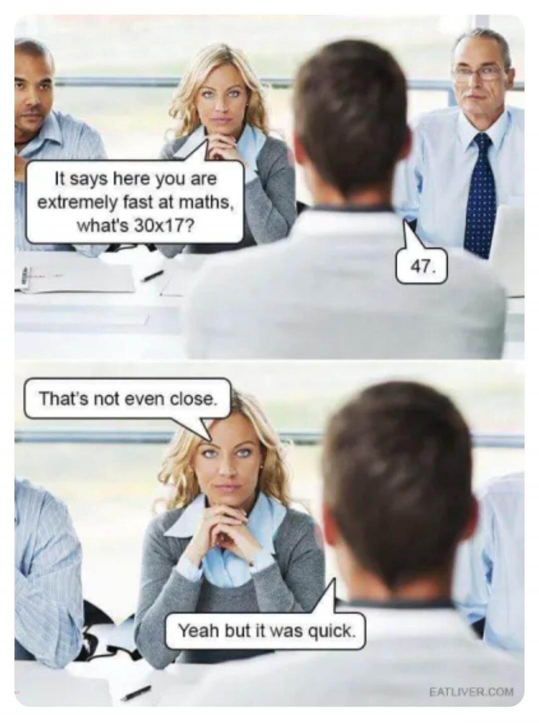 It says here you are extremely fast at maths, what's 30x17? 47. That's not even close. Yeah but it was quick.