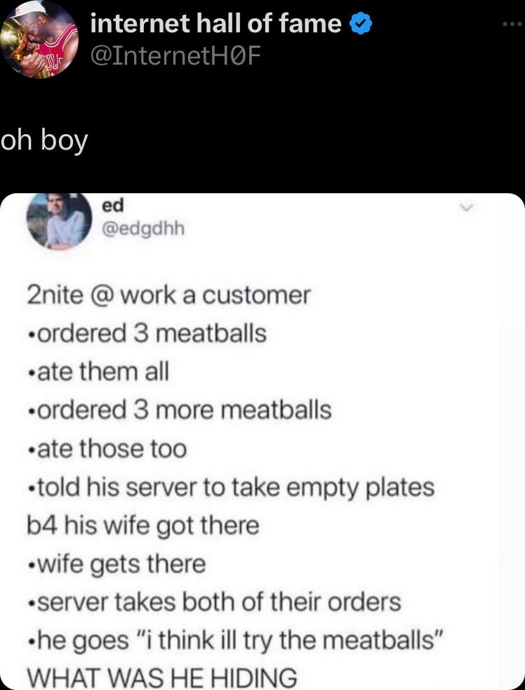 internet hall of fame 2nite work a customer ordered 3 meatballs ate them all ordered 3 more meatballs ate those too told his server to take empty plates b4 his wife got there wife gets there server takes both of their orders he goes i think ill try the meatballs WHAT WAS HE HIDING v