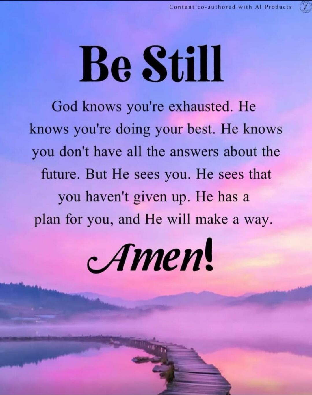 Be Still. God knows you're exhausted. He knows you're doing your best. He knows you don't have all the answers about the future. But He sees you. He sees that you haven't given up. He has a plan for you, and He will make a way. Amen! Content co-authored with AI Products.
