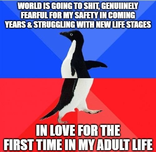 WORLD IS GOING T0 SHIT GENUIINELY FEARFUL FOR MY SAFETY IN COMING YEARS STRUGGLING WITH NEW LIFE STAGES A IN LOVE FOR THE FIRST TIME IN MY ADULT LIFE