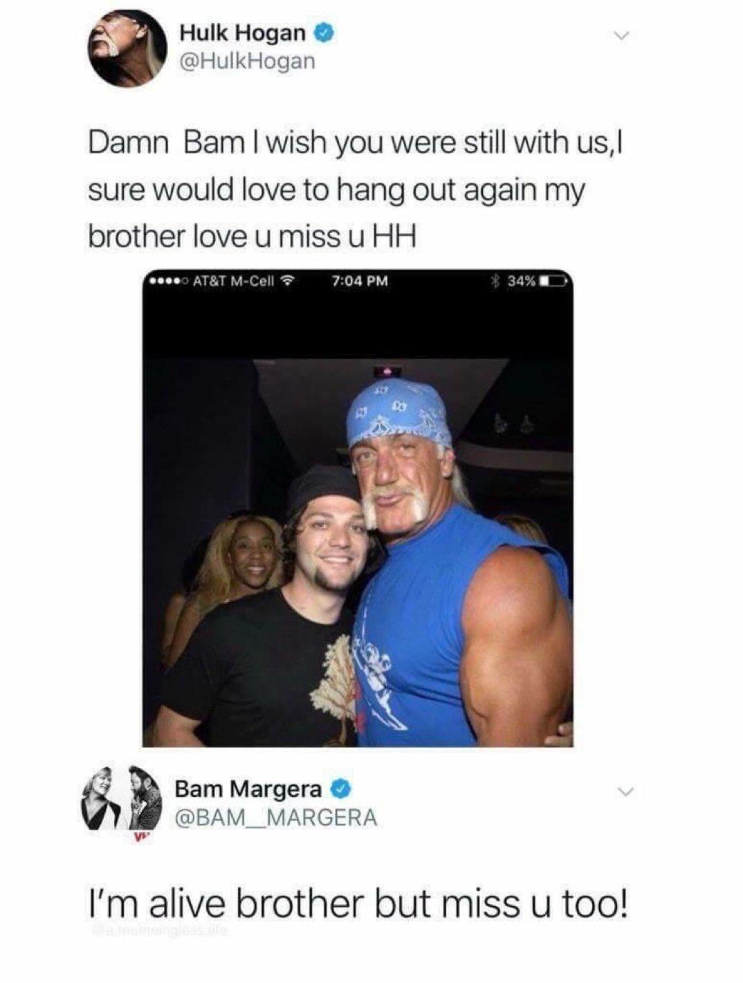 Hulk Hogan HulkHogan Damn Bam wish you were still with us sure would love to hang out again my brother love u miss u HH A J W Bam Margera BAM__MARGERA i Im alive brother but miss u too