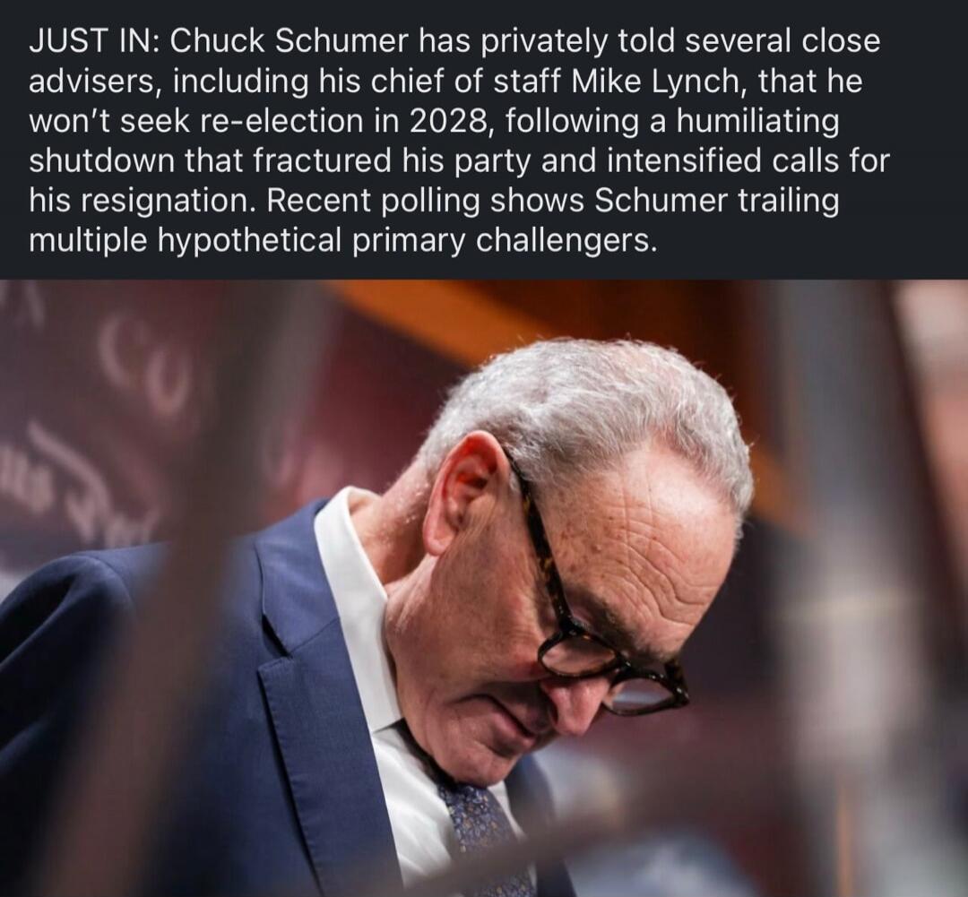 JUST IN: Chuck Schumer has privately told several close advisers, including his chief of staff Mike Lynch, that he won't seek re-election in 2028, following a humiliating shutdown that fractured his party and intensified calls for his resignation. Recent polling shows Schumer trailing multiple hypothetical primary challengers.