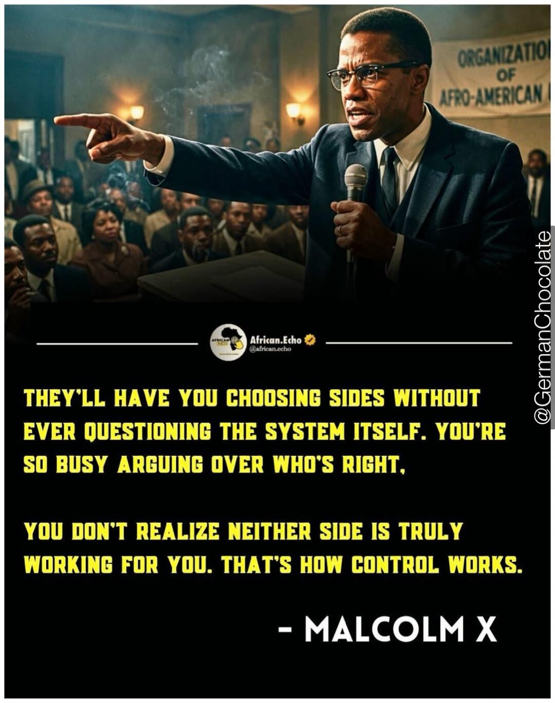 They'll have you choosing sides without ever questioning the system itself. You're so busy arguing over who's right, you don't realize neither side is truly working for you. That's how control works. - Malcolm X. Organization of Afro-American.