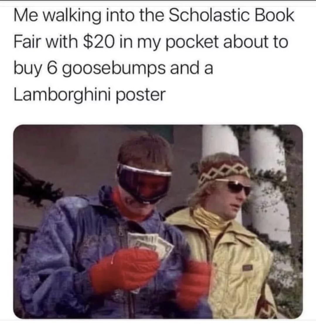 Me walking into the Scholastic Book Fair with 20 in my pocket about to buy 6 goosebumps and a Lamborghini poster