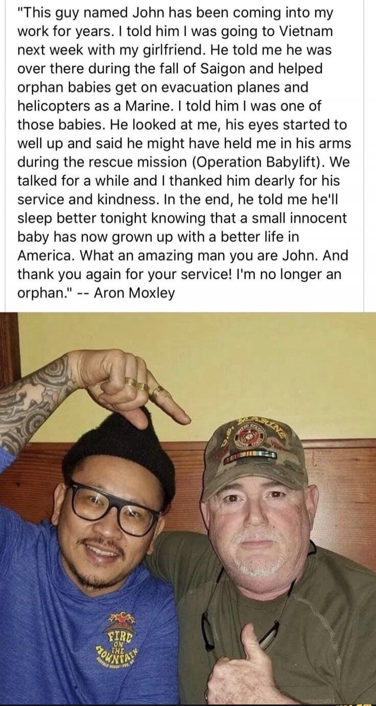 This guy named John has been coming into my work for years. I told him I was going to Vietnam next week with my girlfriend. He told me he was over there during the fall of Saigon and helped orphan babies get on evacuation planes and helicopters as a Marine. I told him I was one of those babies. He looked at me, his eyes started to well up and said 