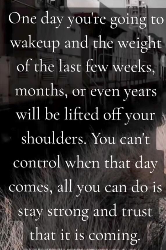 One day you're going to wake up and the weight of the last few weeks, months, or even years will be lifted off your shoulders. You can't control when that day comes, all you can do is stay strong and trust that it is coming.