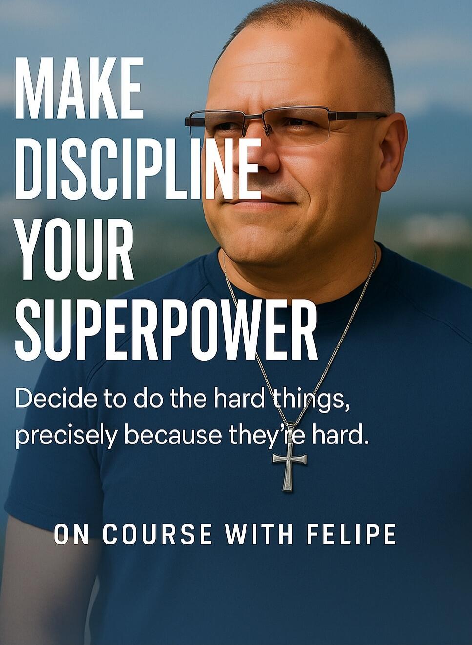 MAKE DISCIPLINE YOUR SUPERPOWER
Decide to do the hard things, precisely because they’re hard.
ON COURSE WITH FELIPE