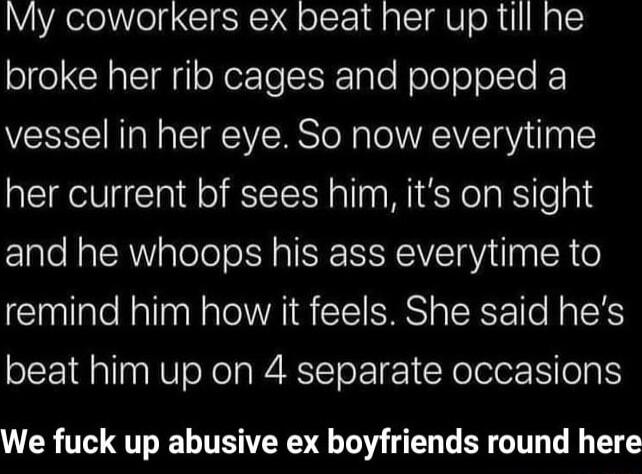 My coworkers ex beat her up till he ol eCY l oXer Te S Tale Noleool To vessel in her eye So now everytime her current bf sees him its on sight and he whoops his ass everytime to remind him how it feels She said hes beat him up on 4 separate occasions We fuck up abusive ex boyfriends round here