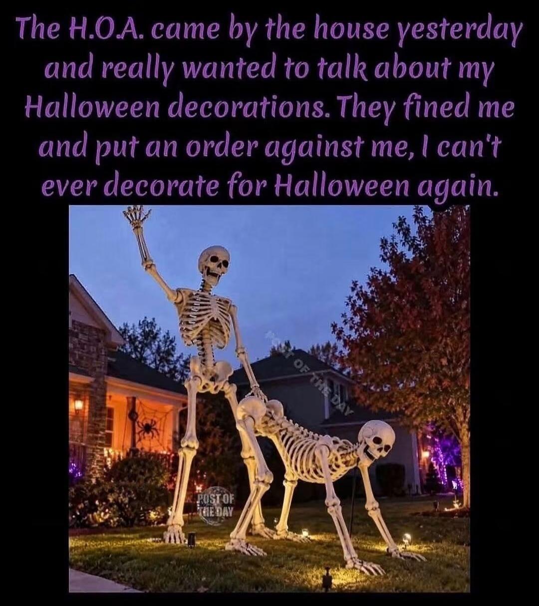 The H.O.A. came by the house yesterday and really wanted to talk about my Halloween decorations. They fined me and put an order against me, I can't ever decorate for Halloween again.