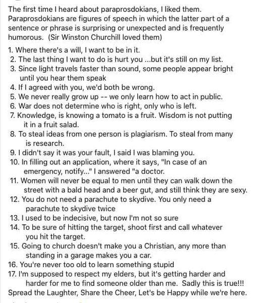 The first time heard about paraprosdokians liked them Paraprosdokians are figures of speech in which the latter part of a sentence or phrase is surprising or unexpected and is frequently humarous Sir Winston Churchill loved them 1 Where theres a will want to be in t 2 The last thing want to do is hurt you but its stil on my list 3 Since light travels faster than sound some people appear bright unt