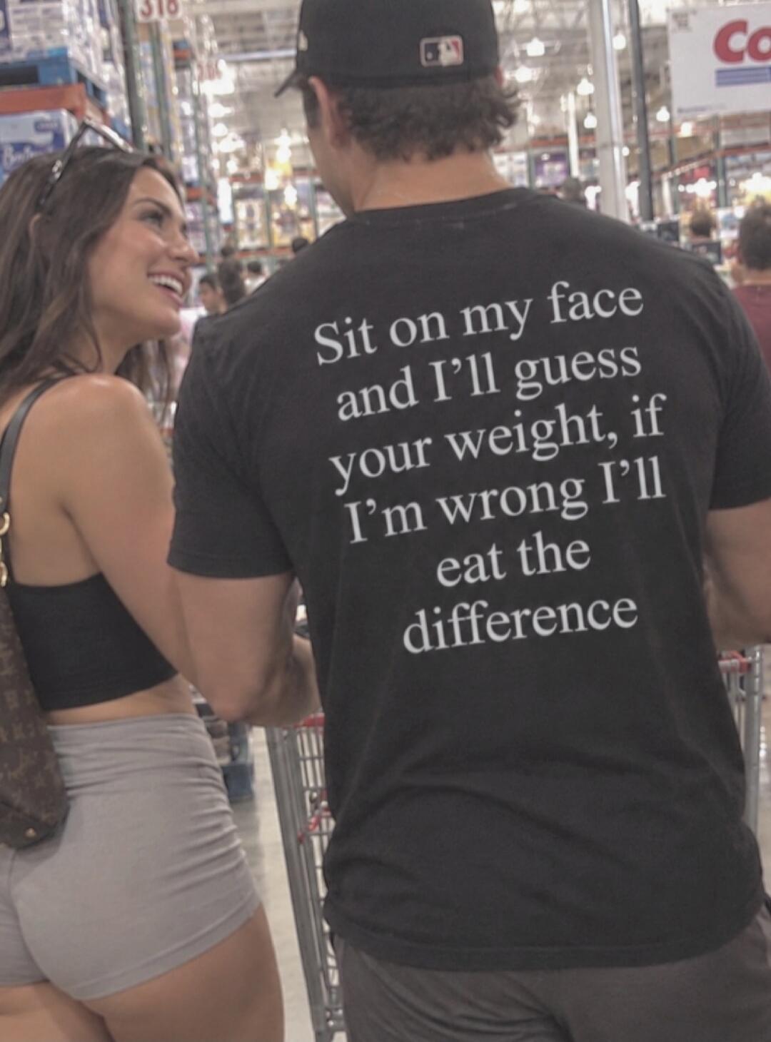 Sit on my face and I'll guess your weight, if I'm wrong I'll eat the difference