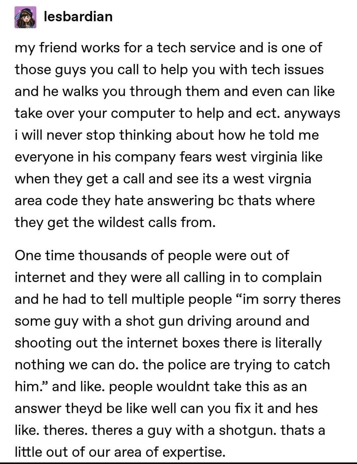 lesbardian my friend works for a tech service and is one of those guys you call to help you with tech issues and he walks you through them and even can like take over your computer to help and ect anyways i will never stop thinking about how he told me everyone in his company fears west virginia like when they get a call and see its a west virgnia area code they hate answering bc thats where they 