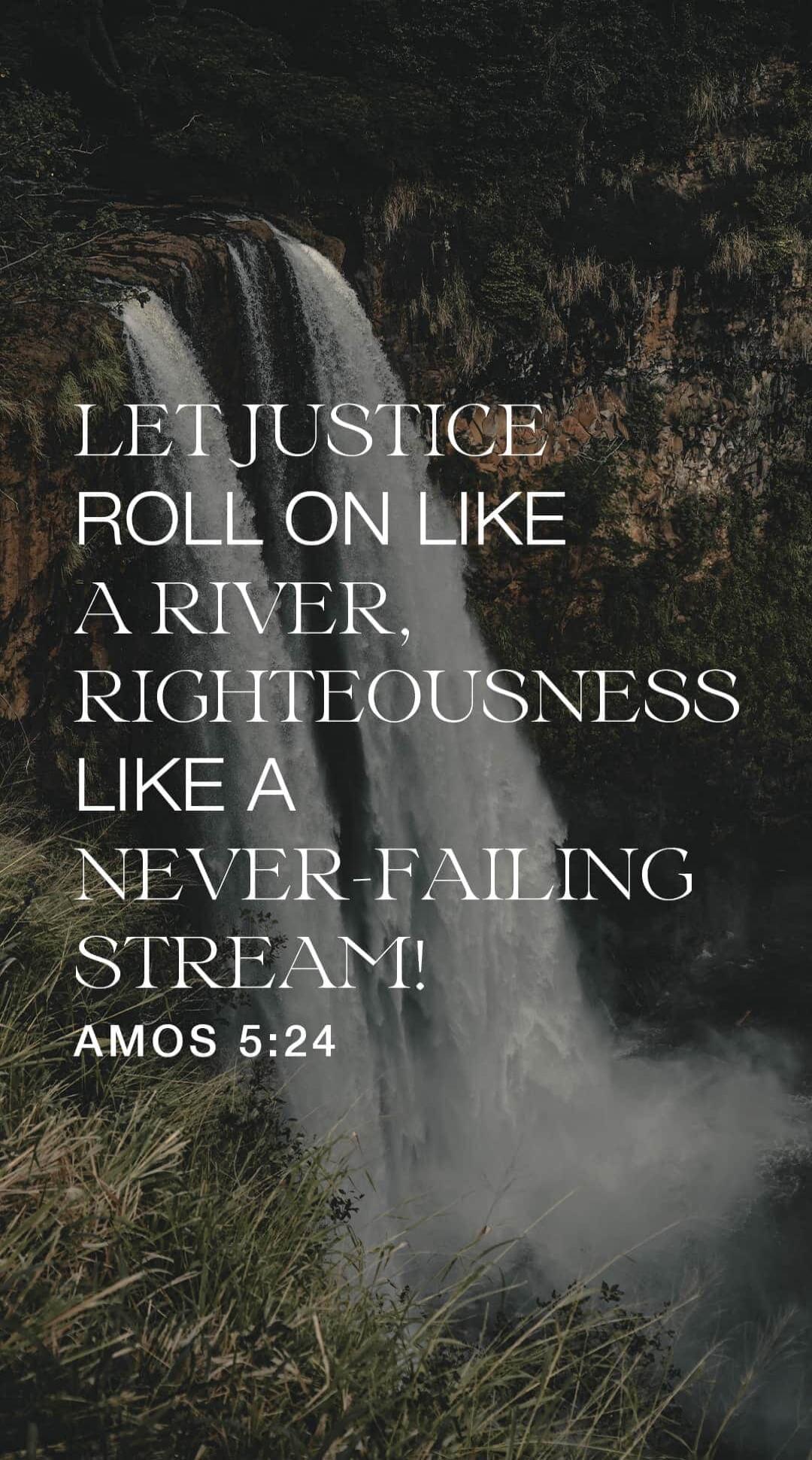 LET JUSTICE ROLL ON LIKE A RIVER, RIGHTEOUSNESS LIKE A NEVER-FAILING STREAM! AMOS 5:24