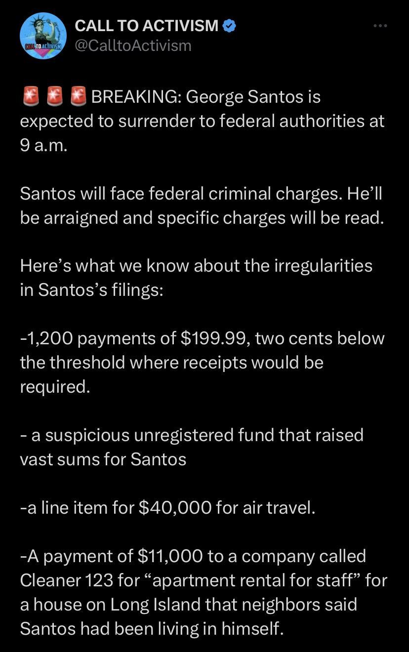 o7YR o Yea 1 SV CalltoActivism B BREAKING George Santos is expected to surrender to federal authorities at EER R Santos will face federal criminal charges Hell be arraigned and specific charges will be read Heres what we know about the irregularities in Santoss filings 1200 payments of 19999 two cents below the threshold where receipts would be N a suspicious unregistered fund that raised vast sum