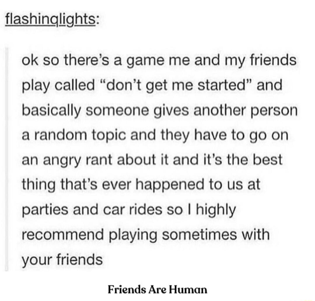 flashinglights ok so theres a game me and my friends play called dont get me started and basically someone gives another person a random topic and they have to go on an angry rant about it and its the best thing thats ever happened to us at parties and car rides so highly recommend playing sometimes with your friends Friends Are Human