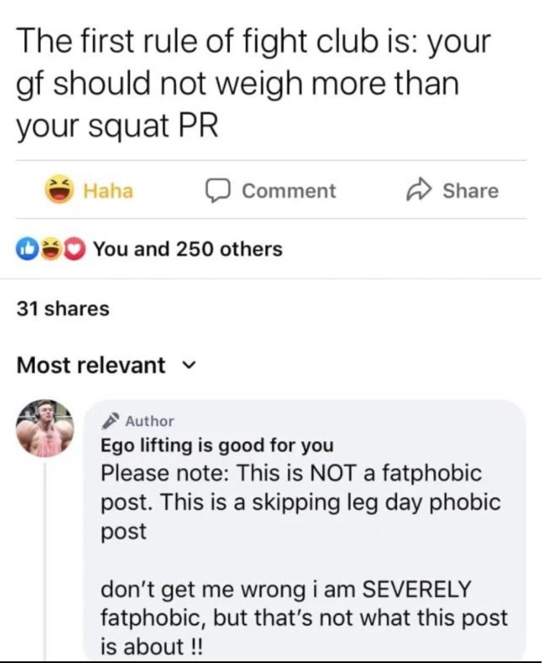 The first rule of fight club is your gf should not weigh more than your squat PR o O Comment 2 Share O You and 250 others 31shares Most relevant v 2 Author Ego lifting is good for you Please note This is NOT a fatphobic post This is a skipping leg day phobic post dont get me wrong i am SEVERELY fatphobic but thats not what this post is about