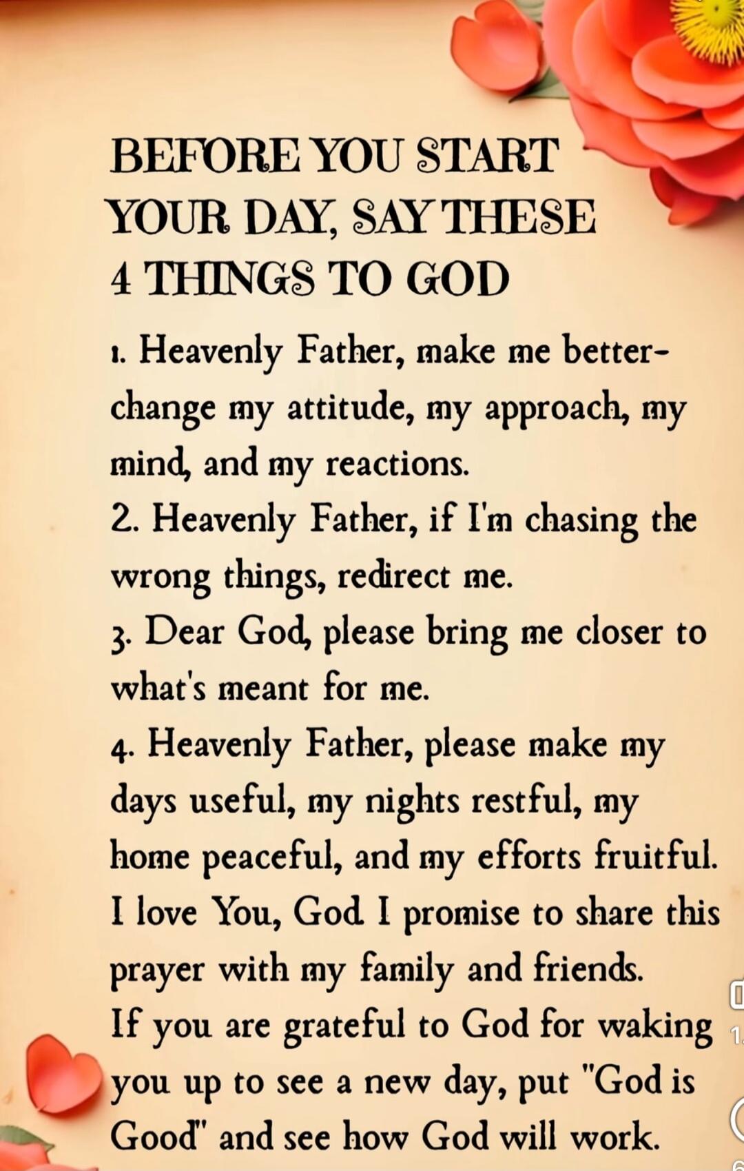BEFORE YOU START YOUR DAY, SAY THESE 4 THINGS TO GOD

1. Heavenly Father, make me better- change my attitude, my approach, my mind, and my reactions.
2. Heavenly Father, if I'm chasing the wrong things, redirect me.
3. Dear God, please bring me closer to what's meant for me.
4. Heavenly Father, please make my days useful, my nights restful, my home