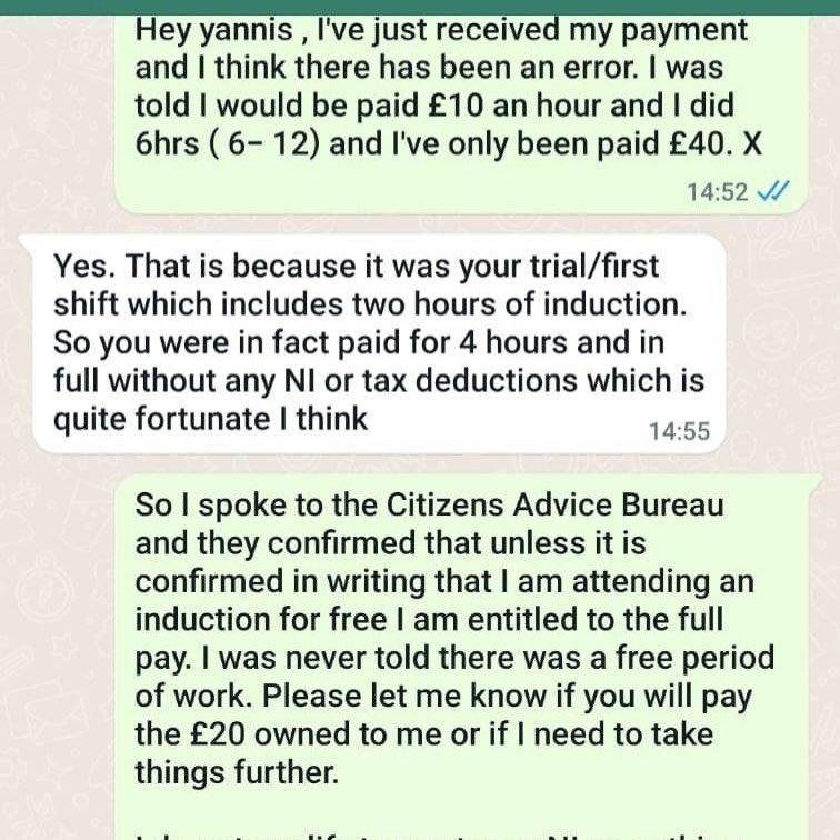 Hey yannis Ive just receivea my payment and think there has been an error was told would be paid 10 an hour and did 6hrs 6 12 and Ive only been paid 40 X 1452 Yes That is because it was your trialfirst shift which includes two hours of induction So you were in fact paid for 4 hours and in full without any NI or tax deductions which is quite fortunate think 1455 So spoke to the Citizens Advice Bure