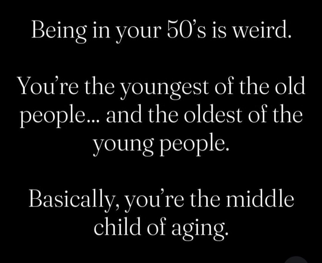 Being in your 50's is weird. You're the youngest of the old people... and the oldest of the young people. Basically, you're the middle child of aging.