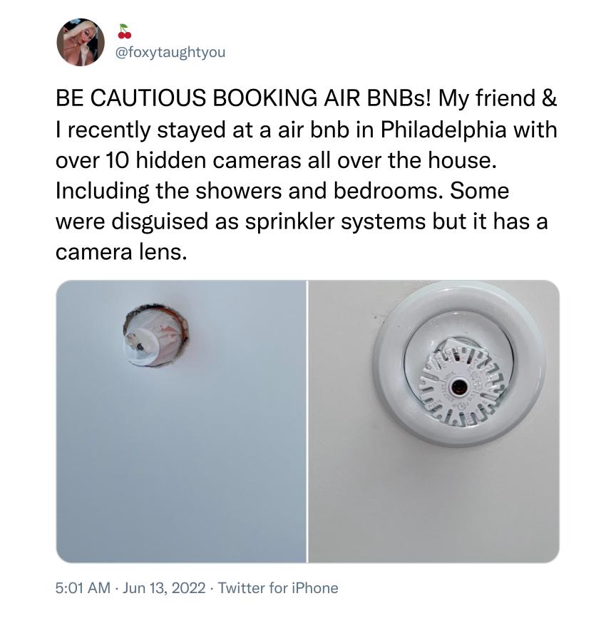 foxytaughtyou BE CAUTIOUS BOOKING AIR BNBs My friend recently stayed at a air bnb in Philadelphia with over 10 hidden cameras all over the house Including the showers and bedrooms Some were disguised as sprinkler systems but it has a camera lens 501 AM Jun 13 2022 Twitter for iPhone