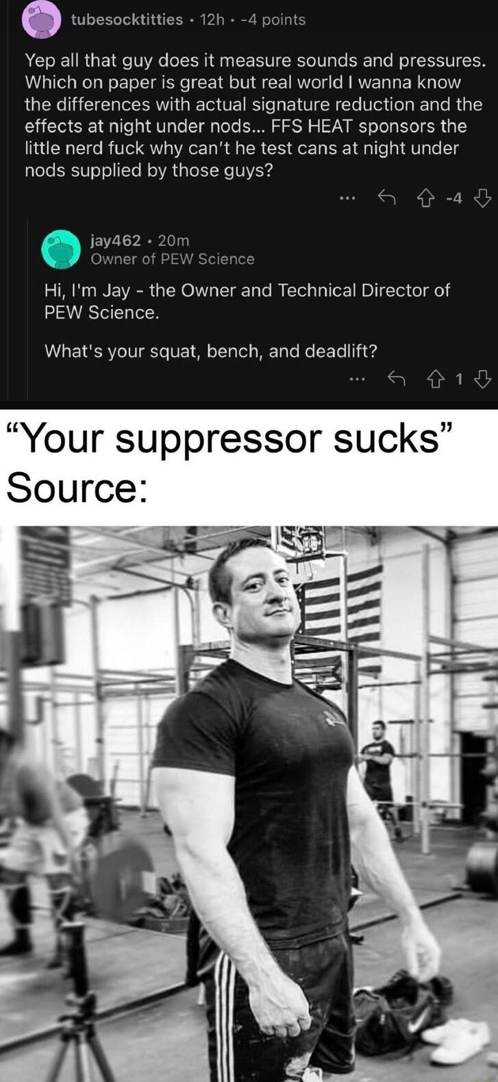 Yep all that guy does it measure sounds and pressures Which on paper is great but real world wanna know the differences with actual signature reduction and the effects at night under nods FFS HEAT sponsors the little nerd fuck why cant he test cans at night under nods supplied by those guys jaya62 Owner of PE Hi Im Jay the Owner and Technical Director of PEW Science Whats your squat bench and dead