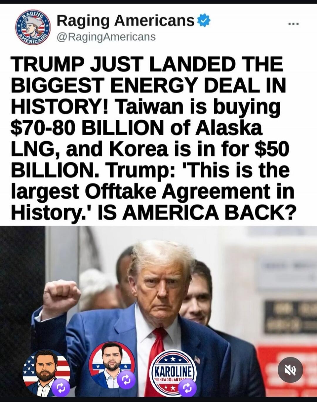 Raging Americans @RagingAmericans TRUMP JUST LANDED THE BIGGEST ENERGY DEAL IN HISTORY! Taiwan is buying $70-80 BILLION of Alaska LNG, and Korea is in for $50 BILLION. Trump: 'This is the largest Offtake Agreement in History.' IS AMERICA BACK?