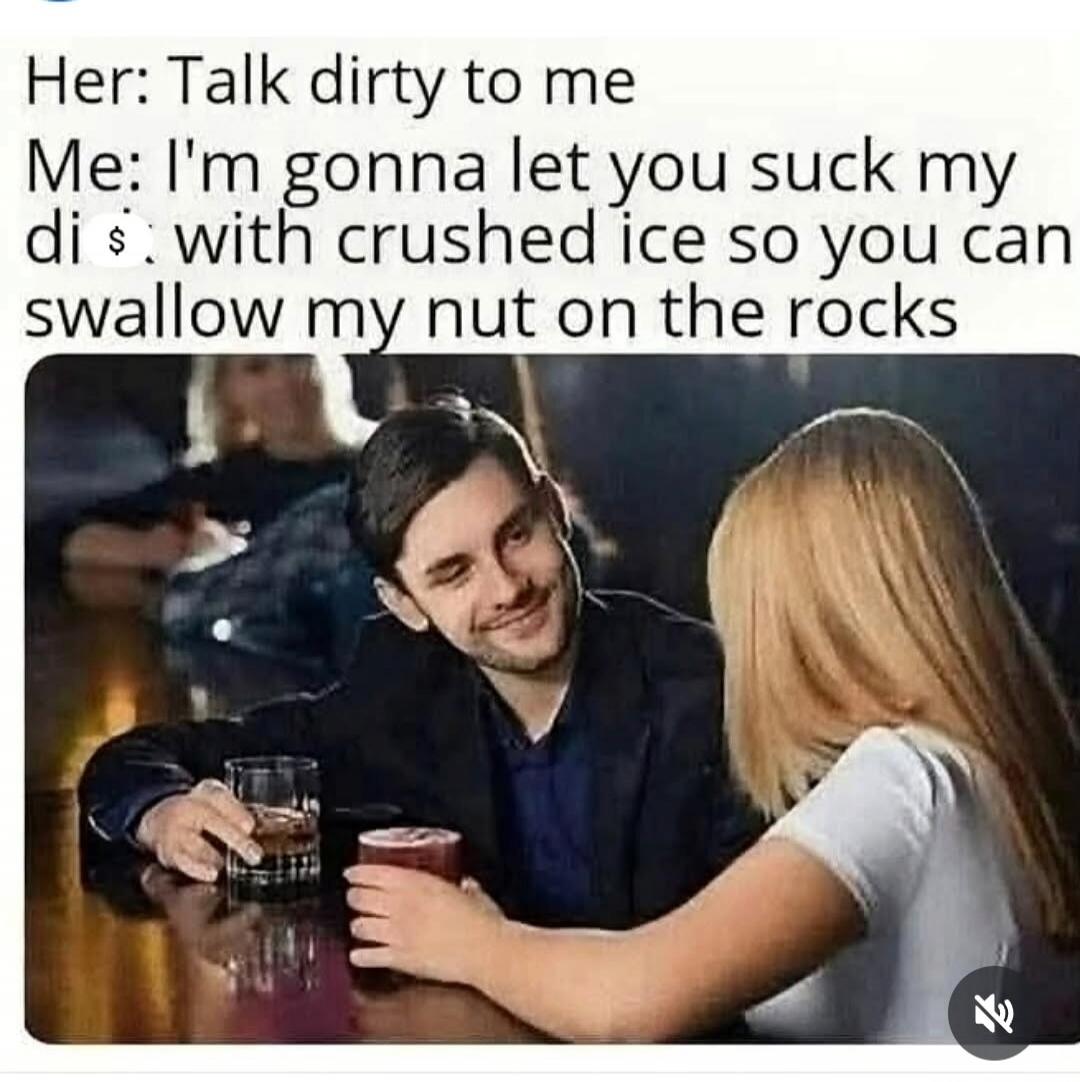 Her: Talk dirty to me Me: I'm gonna let you suck my di$ with crushed ice so you can swallow my nut on the rocks