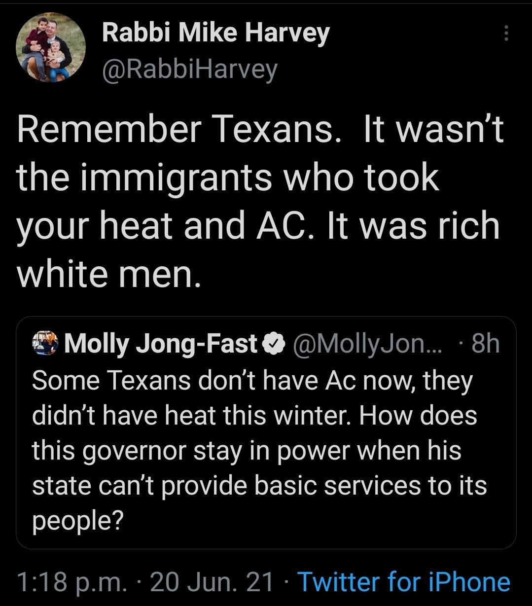 Rabbi Mike Harvey RabbiHarvey RENE N E DG A TEE the immigrants who took your heat and AC It was rich white men 2 Molly Jong Fast MollyJon 8h Some Texans dont have Ac now they didnt have heat this winter How does this governor stay in power when his state cant provide basic services to its people 118 pm 20 Jun 21 Twitter for iPhone