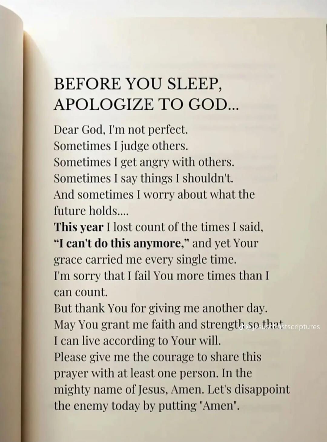 BEFORE YOU SLEEP, APOLOGIZE TO GOD...
Dear God, I'm not perfect.
Sometimes I judge others.
Sometimes I get angry with others.
Sometimes I say things I shouldn't.
And sometimes I worry about what the future holds......
This year I lost count of the times I said, “I can't do this anymore,” and yet Your grace carried me every single time.
I'm sorry th