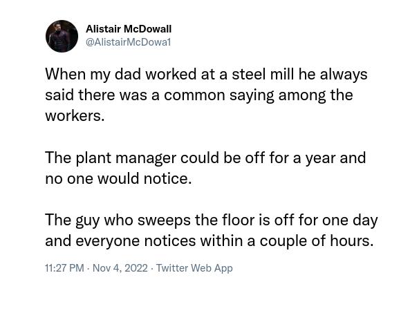 Alistair McDowall AlistairMcDowa When my dad worked at a steel mill he always said there was a common saying among the workers The plant manager could be off for a year and no one would notice The guy who sweeps the floor is off for one day and everyone notices within a couple of hours 1127 PM Now 2 Twtter Web App
