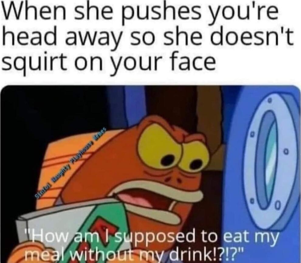 When she pushes youre head away so she doesnt squirt on your face 4 pposed to eat my v mv drink212